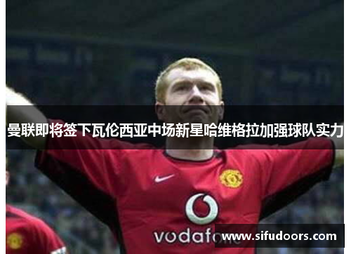 曼联即将签下瓦伦西亚中场新星哈维格拉加强球队实力